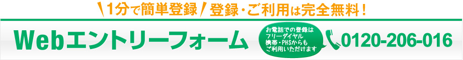 1分で簡単登録 登録・ご利用は完全無料！ Webエントリーフォーム お電話での登録はフリーダイヤル 携帯・PHSからもご利用いただけます 0120-206-016
