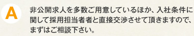 A.非公開求人を多数ご用意しているほか、入社条件に関して採用担当者者と直接交渉させて頂きますので、まずはご相談下さい。
