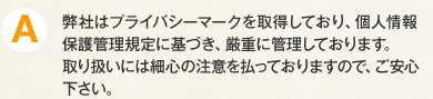 A.弊社はプライバシーマークを取得しており、個人情報保護管理規定に基づき、厳重に管理しております。取り扱いには細心の注意を払っておりますので、ご安心下さい。