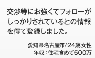 交渉等にお強くてフォローがしっかりされているとの情報を得て登録しました。愛知県名古屋市/24歳女性 年収：住宅含めて500万