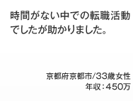 時間がない中での転職活動でしたが助かりました。 京都府京都市/33歳女性年収：450万