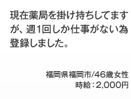 現在薬局を掛け持ちしてますが、週1回しか仕事がない為登録しました。福岡県福岡市/46歳女性 時給：2,000円