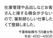 在庫管理や品出しなどお客さんと接する機会が少ないので、薬剤師らしい仕事したくて登録しました。 千葉県船橋市/55歳女性 年収：400～450万