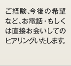 ご経験、今後の希望など、お電話・もしくは直接お会いしてのヒアリングいたします。