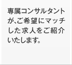 専属コンサルタントが、ご希望にマッチした求人をご紹介いたします。