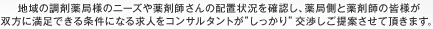 地域の調剤薬局様のニーズや薬剤師さんの配置状況を確認し、薬局側と薬剤師の皆様が双方に満足できる条件になる求人をコンサルタントが”しっかり”交渉しご提案させて頂きます。