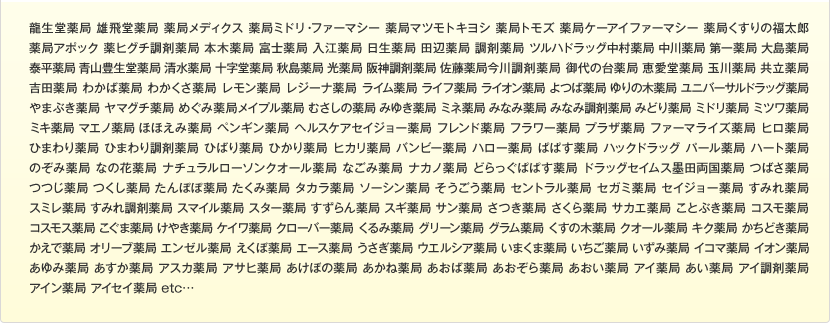 龍生堂薬局 雄飛堂薬局 薬局メディクス 薬局ミドリ・ファーマシー 薬局マツモトキヨシ 薬局トモズ 薬局ケーアイファーマシー 薬局くすりの福太郎 薬局アポック 薬ヒグチ調剤薬局 本木薬局 富士薬局 入江薬局 日生薬局 田辺薬局 調剤薬局 ツルハドラッグ中村薬局 中川薬局 第一薬局 大島薬局 泰平薬局 青山豊生堂薬局 清水薬局 十字堂薬局 秋島薬局 光薬局 阪神調剤薬局 佐藤薬局今川調剤薬局 御代の台薬局 恵愛堂薬局 玉川薬局 共立薬局 吉田薬局 わかば薬局 わかくさ薬局 レモン薬局 レジーナ薬局 ライム薬局 ライフ薬局 ライオン薬局 よつば薬局 ゆりの木薬局 ユニバーサルドラッグ薬局 やまぶき薬局 ヤマグチ薬局 めぐみ薬局メイプル薬局 むさしの薬局 みゆき薬局 ミネ薬局 みなみ薬局 みなみ調剤薬局 みどり薬局 ミドリ薬局 ミツワ薬局 ミキ薬局 マエノ薬局 ほほえみ薬局 ペンギン薬局 ヘルスケアセイジョー薬局 フレンド薬局 フラワー薬局 プラザ薬局 ファーマライズ薬局 ヒロ薬局 ひまわり薬局 ひまわり調剤薬局 ひばり薬局 ひかり薬局 ヒカリ薬局 バンビー薬局 ハロー薬局 ぱぱす薬局 ハックドラッグ パール薬局 ハート薬局 のぞみ薬局 なの花薬局 ナチュラルローソンクオール薬局 なごみ薬局 ナカノ薬局 どらっぐぱぱす薬局 ドラッグセイムス墨田両国薬局 つばさ薬局 つつじ薬局 つくし薬局 たんぽぽ薬局 たくみ薬局 タカラ薬局 ソーシン薬局 そうごう薬局 セントラル薬局 セガミ薬局 セイジョー薬局 すみれ薬局 スミレ薬局 すみれ調剤薬局 スマイル薬局 スター薬局 すずらん薬局 スギ薬局 サン薬局 さつき薬局 さくら薬局 サカエ薬局 ことぶき薬局 コスモ薬局 コスモス薬局 こぐま薬局 けやき薬局 ケイワ薬局 クローバー薬局 くるみ薬局 グリーン薬局 グラム薬局 くすの木薬局 クオール薬局 キク薬局 かちどき薬局 かえで薬局 オリーブ薬局 エンゼル薬局 えくぼ薬局 エース薬局 うさぎ薬局 ウエルシア薬局 いまくま薬局 いちご薬局 いずみ薬局 イコマ薬局 イオン薬局あゆみ薬局 あすか薬局 アスカ薬局 アサヒ薬局 あけぼの薬局 あかね薬局 あおば薬局 あおぞら薬局 あおい薬局 アイ薬局 あい薬局 アイ調剤薬局 アイン薬局 アイセイ薬局 etc…