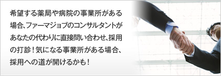 希望する薬局や病院の事業所がある場合、ファーマジョブのコンサルタントがあなたの代わりに直接問い合わせ、採用の打診！気になる事業所がある場合、採用への道が開けるかも！