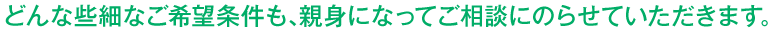 どんな些細なご希望条件も、親身になってご相談にのらせていただきます。