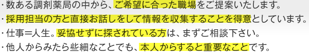 ・数ある調剤薬局の中から、ご希望に合った職場をご提案いたします。・採用担当の方と直接お話しをして情報を収集することを得意としています。・仕事=人生。妥協せずに探されている方は、まずご相談下さい。・他人からみたら些細なことでも、本人からすると重要なことです。